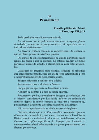 38
Pessoalmente
Reunião pública de 12-6-61
1ª Parte, cap. VII, § 13
Toda produção tem alicerces na unidade.
As máquinas que se padronizam para esse ou aquele gênero
de trabalho, mesmo que se pareçam entre si, são aparelhos que se
individuam distintamente.
As árvores, embora revelem as características da espécie a
que se filiam, possuem existência própria.
Os alunos de um estabelecimento de ensino partilham lições
iguais, na classe a que se ajustam; no entanto, reagem de modo
particular, diante do estudo, e classificam-se com notas diferentes.
Catalogam-se enfermos num hospital, segundo os sintomas
que apresentam; contudo, cada um exige ficha determinada e tem
o seu problema resolvido no momento exato.
Surgem máquinas e constrói-se a oficina.
Repontam árvores e alteia-se a floresta.
Congregam-se aprendizes e levanta-se a escola.
Alinham-se doentes e a casa de saúde aparece.
Recorremos, porém, a semelhantes imagens para destacar que
o inferno, considerado por localidade inferior ou estância de
suplício, depois da morte, começa de cada um e comunica-se,
pessoalmente, de espírito desvairado a espírito desvairado.
Não haveria penitenciária se não houvesse delinqüente.
Notemos, ainda, que se a ciência médica no mundo ergue caridosamente o manicômio, para socorrer a loucura, a Providência
Divina permite a colonização dos seres bestializados, além do
túmulo, em regiões especificas do Espaço, para limitação e
tratamento das calamidades mentais em que se projetaram ou que
fizeram por merecer.

 
