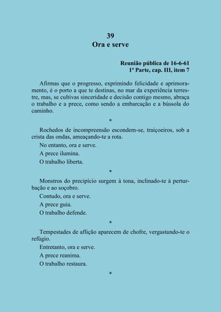 39
Ora e serve
Reunião pública de 16-6-61
1ª Parte, cap. III, item 7
Afirmas que o progresso, exprimindo felicidade e aprimoramento, é o porto a que te destinas, no mar da experiência terrestre, mas, se cultivas sinceridade e decisão contigo mesmo, abraça
o trabalho e a prece, como sendo a embarcação e a bússola do
caminho.
*
Rochedos de incompreensão escondem-se, traiçoeiros, sob a
crista das ondas, ameaçando-te a rota.
No entanto, ora e serve.
A prece ilumina.
O trabalho liberta.
*
Monstros do precipício surgem à tona, inclinado-te à perturbação e ao soçobro.
Contudo, ora e serve.
A prece guia.
O trabalho defende.
*
Tempestades de aflição aparecem de chofre, vergastando-te o
refúgio.
Entretanto, ora e serve.
A prece reanima.
O trabalho restaura.
*

 