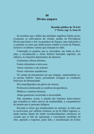 40
Divino amparo
Reunião pública de 19-6-61
1ª Parte, cap. X, item 16
Se acreditas que o hálito das entidades angélicas bafeja exclusivamente os cultivadores da virtude, medita na Providência
Divina que honra o Sol, na grandeza do Espaço, mas induzindo-o
a sustentar os seres que ainda jazem colados à crosta do Planeta,
inclusive os últimos vermes que rastejam no chão.
Contempla os quadros que te circundam, em todas as direções, e reconhecerás o Amor Infinito buscando suprimir, em
silêncio, as situações deprimentes da natureza.
Cachoeiras cobrem abismos.
Fontes alimentam a terra seca.
Astros clareiam o céu noturno.
Flores valorizam espinheirais.
No campo de pensamento em que estagias, surpreenderás esse mesmo Infinito Amor, procurando extinguir as condições
inferiores da Humanidade.
Pais transfigurados em gênios de ternura.
Professores desfazendo as sombras da ignorância.
Médicos a sanarem doenças.
Almas generosas socorrendo a necessidade.
Não estranhes, assim, a atitude dos Espíritos benevolentes
que estendem as mãos através da mediunidade, a companheiros
do mundo que te pareçam indignos.
Recorda os lírios que desabrocham no estrume, as mães que
se escravizam, por sublime renúncia, ao pé de filhos ingratos, e,
ainda mesmo diante do irmão reconhecidamente criminoso ou
viciado que te fale de esperanças e consolações recebidas do
Alto, aprende a respeitar, junto dele, a manifestação da Esfera

 