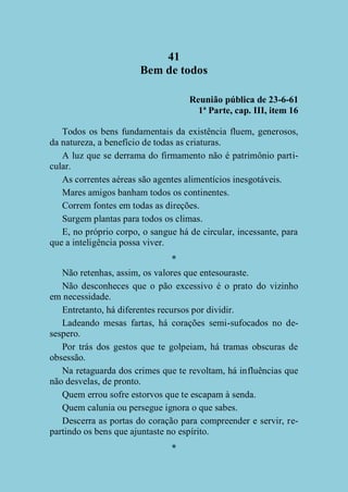 41
Bem de todos
Reunião pública de 23-6-61
1ª Parte, cap. III, item 16
Todos os bens fundamentais da existência fluem, generosos,
da natureza, a benefício de todas as criaturas.
A luz que se derrama do firmamento não é patrimônio particular.
As correntes aéreas são agentes alimentícios inesgotáveis.
Mares amigos banham todos os continentes.
Correm fontes em todas as direções.
Surgem plantas para todos os climas.
E, no próprio corpo, o sangue há de circular, incessante, para
que a inteligência possa viver.
*
Não retenhas, assim, os valores que entesouraste.
Não desconheces que o pão excessivo é o prato do vizinho
em necessidade.
Entretanto, há diferentes recursos por dividir.
Ladeando mesas fartas, há corações semi-sufocados no desespero.
Por trás dos gestos que te golpeiam, há tramas obscuras de
obsessão.
Na retaguarda dos crimes que te revoltam, há influências que
não desvelas, de pronto.
Quem errou sofre estorvos que te escapam à senda.
Quem calunia ou persegue ignora o que sabes.
Descerra as portas do coração para compreender e servir, repartindo os bens que ajuntaste no espírito.
*

 