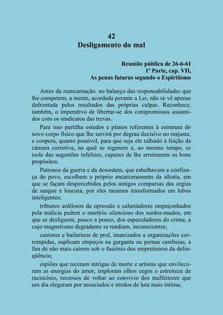 42
Desligamento do mal
Reunião pública de 26-6-61
1ª Parte, cap. VII,
As penas futuras segundo o Espiritismo
Antes da reencarnação, no balanço das responsabilidades que
lhe competem, a mente, acordada perante a Lei, não se vê apenas
defrontada pelos resultados das próprias culpas. Reconhece,
também, o imperativo de libertar-se dos compromissos assumidos com os sindicatos das trevas.
Para isso partilha estudos e planos referentes à estrutura do
novo corpo físico que lhe servirá por degrau decisivo no reajuste,
e coopera, quanto possível, para que seja ele talhado à feição de
câmara corretiva, na qual se regenere e, ao mesmo tempo, se
isole das sugestões infelizes, capazes de lhe arruinarem os bons
propósitos.
Patronos da guerra e da desordem, que esbulhavam a confiança do povo, escolhem o próprio encarceramento da idiotia, em
que se façam despercebidos pelos antigos comparsas das orgias
de sangue e loucura, por eles mesmos transformados em lobos
inteligentes;
tribunos ardilosos da opressão e caluniadores empeçonhados
pela malícia pedem o martírio silencioso dos surdos-mudos, em
que se desliguem, pouco a pouco, dos especuladores do crime, a
cujo magnetismo degradante se rendiam, inconscientes;
cantores e bailarinos de prol, imanizados a organizações corrompidas, suplicam empeços na garganta ou pernas cambaias, a
fim de não mais caírem sob o fascínio dos empreiteiros da delinqüência;
espiões que teceram intrigas de morte e artistas que envileceram as energias do amor, imploram olhos cegos e estreiteza de
raciocínio, receosos de voltar ao convívio dos malfeitores que
um dia elegeram por associados e irmãos de luta mais íntima;

 