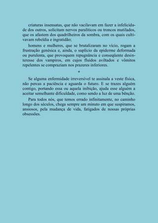 criaturas insensatas, que não vacilavam em fazer a infelicidade dos outros, solicitam nervos paralíticos ou troncos mutilados,
que os afastem dos quadrilheiros da sombra, com os quais cultivavam rebeldia e ingratidão;
homens e mulheres, que se brutalizaram no vício, rogam a
frustração genésica e, ainda, o suplício da epiderme deformada
ou purulenta, que provoquem repugnância e conseqüente desinteresse dos vampiros, em cujos fluidos aviltados e vômitos
repelentes se compraziam nos prazeres inferiores.
*
Se alguma enfermidade irreversível te assinala a veste física,
não percas a paciência e aguarda o futuro. E se trazes alguém
contigo, portando essa ou aquela inibição, ajuda esse alguém a
aceitar semelhante dificuldade, como sendo a luz de uma bênção.
Para todos nós, que temos errado infinitamente, no caminho
longo dos séculos, chega sempre um minuto em que suspiramos,
ansiosos, pela mudança de vida, fatigados de nossas próprias
obsessões.

 