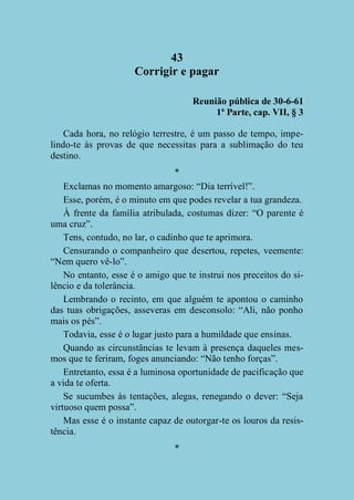 43
Corrigir e pagar
Reunião pública de 30-6-61
1ª Parte, cap. VII, § 3
Cada hora, no relógio terrestre, é um passo de tempo, impelindo-te às provas de que necessitas para a sublimação do teu
destino.
*
Exclamas no momento amargoso: “Dia terrível!”.
Esse, porém, é o minuto em que podes revelar a tua grandeza.
À frente da família atribulada, costumas dizer: “O parente é
uma cruz”.
Tens, contudo, no lar, o cadinho que te aprimora.
Censurando o companheiro que desertou, repetes, veemente:
“Nem quero vê-lo”.
No entanto, esse é o amigo que te instrui nos preceitos do silêncio e da tolerância.
Lembrando o recinto, em que alguém te apontou o caminho
das tuas obrigações, asseveras em desconsolo: “Ali, não ponho
mais os pés”.
Todavia, esse é o lugar justo para a humildade que ensinas.
Quando as circunstâncias te levam à presença daqueles mesmos que te feriram, foges anunciando: “Não tenho forças”.
Entretanto, essa é a luminosa oportunidade de pacificação que
a vida te oferta.
Se sucumbes às tentações, alegas, renegando o dever: “Seja
virtuoso quem possa”.
Mas esse é o instante capaz de outorgar-te os louros da resistência.
*

 