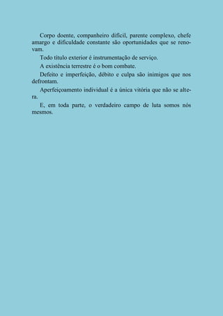 Corpo doente, companheiro difícil, parente complexo, chefe
amargo e dificuldade constante são oportunidades que se renovam.
Todo título exterior é instrumentação de serviço.
A existência terrestre é o bom combate.
Defeito e imperfeição, débito e culpa são inimigos que nos
defrontam.
Aperfeiçoamento individual é a única vitória que não se altera.
E, em toda parte, o verdadeiro campo de luta somos nós
mesmos.

 