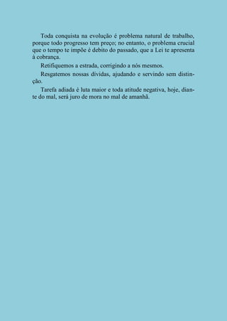 Toda conquista na evolução é problema natural de trabalho,
porque todo progresso tem preço; no entanto, o problema crucial
que o tempo te impõe é debito do passado, que a Lei te apresenta
à cobrança.
Retifiquemos a estrada, corrigindo a nós mesmos.
Resgatemos nossas dívidas, ajudando e servindo sem distinção.
Tarefa adiada é luta maior e toda atitude negativa, hoje, diante do mal, será juro de mora no mal de amanhã.

 