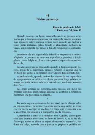 44
Divina presença
Reunião pública de 3-7-61
1ª Parte, cap. VI, item 12
Quando nasceste na Terra, assemelhavas-te ao pássaro semimorto que a tormenta arremessa em esquecida concha da praia,
mas apareceu sobre-humana ternura num coração de mulher e
foste, pelas maternas mãos, lavado e alimentado milhares de
vezes, simplesmente por amor, a fim de recuperares a consciência;
quando o véu da ingenuidade infantil te empanava a cabeça,
afligindo os que mais te amavam, o professor percebeu a inteligência que te fulgia no olhar e entregou-te a riqueza imarcescível
da escola;
nos dias da primeira mocidade, quando a despreocupação parecia anular-te a existência, amigos notaram o caráter que te
brilhava nos gestos e integraram-te a vida nos dons do trabalho;
na enfermidade, quando muitos duvidavam da tua capacidade
de reerguimento, o médico verificou que uma força sublime te
atuava nas mais íntimas células e estendeu-te, confiante, o remédio eficaz;
nas horas difíceis de incompreensão, ouviste, em meio das
próprias lágrimas, inarticuladas canções de conforto e esperança,
exortando-te à paciência e à alegria...
*
Por onde segues, assinalas a luz invisível que te clareia todos
os pensamentos... Se sofres, é o apoio que te resguarda; se erras,
é a voz que te corrige; se vacilas, é o braço que te sustenta, e se
te encontras em solidão, é a companhia que te consola...
Aprendamos a amar e a respeitar esse Alguém, como quem
sabe que estamos nele como o fruto na árvore, e, se caíste tão
fundo que todos os afetos te hajam abandonado, mesmo aí, nas
dores da culpa, recorda que a justiça te golpeia e purifica em

 
