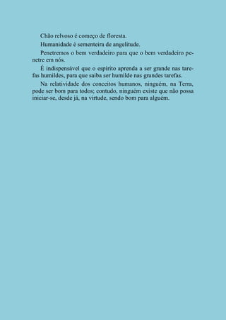 Chão relvoso é começo de floresta.
Humanidade é sementeira de angelitude.
Penetremos o bem verdadeiro para que o bem verdadeiro penetre em nós.
É indispensável que o espírito aprenda a ser grande nas tarefas humildes, para que saiba ser humilde nas grandes tarefas.
Na relatividade dos conceitos humanos, ninguém, na Terra,
pode ser bom para todos; contudo, ninguém existe que não possa
iniciar-se, desde já, na virtude, sendo bom para alguém.

 
