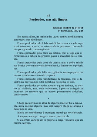 47
Perdoados, mas não limpos
Reunião pública de 04-8-61
1ª Parte, cap. VII, § 24
Em nossas faltas, na maioria das vezes, somos imediatamente
perdoados, mas não limpos.
Fomos perdoados pelo fel da maledicência, mas a sombra que
tencionávamos esparzir, na estrada alheia, permanece dentro de
nós por agoniado constrangimento.
Fomos perdoados pela brasa da calúnia, mas o fogo que arremessamos à cabeça do próximo passa a incendiar-nos o coração.
Fomos perdoados pelo corte da ofensa, mas a pedra atirada
aos irmãos do caminho volta incontinenti, a lanhar-nos o próprio
ser.
Fomos perdoados pela falha de vigilância, mas o prejuízo em
nossos vizinhos cobre-nos de vergonha.
Fomos perdoados pela manifestação de fraqueza, mas o desastre que provocamos é dor moral que nos segue os dias.
Fomos perdoados por todos aqueles a quem ferimos, no delírio da violência, mas, onde estivermos, é preciso extinguir os
monstros do remorso que os nossos pensamentos articulam,
desarvorados.
*
Chaga que abrimos na alma de alguém pode ser luz e renovação nesse mesmo alguém, mas será sempre chaga de aflição a
pesar-nos na vida.
Injúria aos semelhantes é azorrague mental que nos chicoteia.
A serpente carrega consigo o veneno que veicula.
O escorpião carrega em si próprio a carga venenosa que ele
mesmo segrega.

 