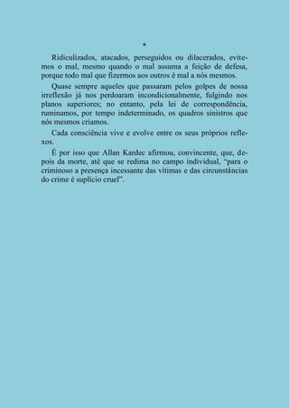 *
Ridiculizados, atacados, perseguidos ou dilacerados, evitemos o mal, mesmo quando o mal assuma a feição de defesa,
porque todo mal que fizermos aos outros é mal a nós mesmos.
Quase sempre aqueles que passaram pelos golpes de nossa
irreflexão já nos perdoaram incondicionalmente, fulgindo nos
planos superiores; no entanto, pela lei de correspondência,
ruminamos, por tempo indeterminado, os quadros sinistros que
nós mesmos criamos.
Cada consciência vive e evolve entre os seus próprios reflexos.
É por isso que Allan Kardec afirmou, convincente, que, depois da morte, até que se redima no campo individual, “para o
criminoso a presença incessante das vítimas e das circunstâncias
do crime é suplício cruel”.

 
