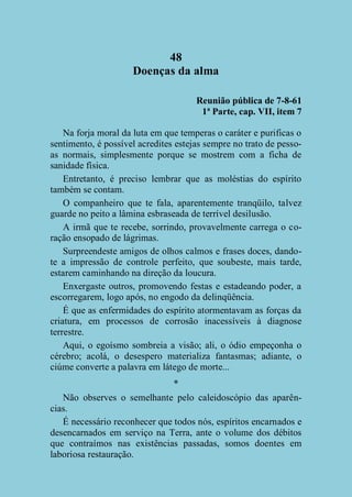 48
Doenças da alma
Reunião pública de 7-8-61
1ª Parte, cap. VII, item 7
Na forja moral da luta em que temperas o caráter e purificas o
sentimento, é possível acredites estejas sempre no trato de pessoas normais, simplesmente porque se mostrem com a ficha de
sanidade física.
Entretanto, é preciso lembrar que as moléstias do espírito
também se contam.
O companheiro que te fala, aparentemente tranqüilo, talvez
guarde no peito a lâmina esbraseada de terrível desilusão.
A irmã que te recebe, sorrindo, provavelmente carrega o coração ensopado de lágrimas.
Surpreendeste amigos de olhos calmos e frases doces, dandote a impressão de controle perfeito, que soubeste, mais tarde,
estarem caminhando na direção da loucura.
Enxergaste outros, promovendo festas e estadeando poder, a
escorregarem, logo após, no engodo da delinqüência.
É que as enfermidades do espírito atormentavam as forças da
criatura, em processos de corrosão inacessíveis à diagnose
terrestre.
Aqui, o egoísmo sombreia a visão; ali, o ódio empeçonha o
cérebro; acolá, o desespero materializa fantasmas; adiante, o
ciúme converte a palavra em látego de morte...
*
Não observes o semelhante pelo caleidoscópio das aparências.
É necessário reconhecer que todos nós, espíritos encarnados e
desencarnados em serviço na Terra, ante o volume dos débitos
que contraímos nas existências passadas, somos doentes em
laboriosa restauração.

 