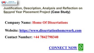 Company Name: Home Of Dissertations
Website: https://www.dissertationhomework.com
Contact Number: +44 7842798340
Justiﬁcation, Description, Analysis and Reﬂection on
Second Year Placement Project (Case Study)
CONNECT NOW
 