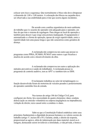 colocar sem risco a segurança. Que normalmente o bloco não deve ultrapassar
a dimensão de 1,80 x 1,80 metros. A colocação dos blocos na caçamba deve
ser observada a sua estabilidade para evitar que ocorra alguns incidentes.
De acordo com a análise ergonômica do meio ambiente
de trabalho que é o assento do operador está adequado para o operador, em
face de que tem o sistema de regulagem. Para chegar ao local de operação e
também para descer é que exige uma postura inadequada. O equipamento é
automatizado e a forma de operação, apesar de exigir repetitividade, entre a
repetitividade tem uma pausa longa o que não caracteriza como geradora de
doença.
A reclamada não comprovou nos autos que possui os
programas como PPRA, PCMSO, PCMAT entre outros e que fiscaliza e
atualiza de acordo com o desenvolvimento da obra.
A reclamada não comprovou nos autos a aplicação dos
métodos preventivos à saúde do trabalhador. A reclamada possui os
programas de controle auditivo, tem as APT’s e também tem os DDS.
O reclamante trabalhou no setor de terraplenagem e a
função desenvolvida foram de motorista de veículos pesados e posteriormente
de operador caminhão fora de estrada.
Nos termos do artigo 186 do Código Civil, para
configurar ato ilícito, há a necessidade de quatro elementos: dano; conduta
dolosa (ação ou omissão voluntária) ou culposa (negligência ou imprudência);
violação de direito; nexo causal entre a conduta e o dano.
Sabe-se que a Constituição Federal estabelece entre seus
princípios fundamentais a dignidade da pessoa humana e os valores sociais do
trabalho (artigo 1º, incisos III e IV). Garante, ainda, o direito de resposta,
proporcional ao agravo, além de indenização por dano material, moral ou à
imagem, destacando serem invioláveis a intimidade, a vida privada, a honra e
 