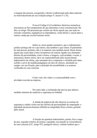 a imagem das pessoas, assegurado o direito à indenização pelo dano material
ou moral decorrente de sua violação (artigo 5º, incisos V e X).
O novel Código Civil estabelece diretrizes normativas
necessárias ao fiel cumprimento do que determina o texto constitucional. De
fato, no artigo 186 preceitua que comete ato ilícito aquele que, por ação ou
omissão voluntária, negligência ou imprudência, violar direito e causar dano a
outrem, ainda que exclusivamente moral.
Infere-se, nesse quadro normativo, que o ordenamento
jurídico protege não só o que temos, mas também o que somos. O patrimônio
de uma pessoa, portanto, não é só material, mas também moral. Desta forma,
aquele que causa dano a bens incorpóreos de outrem, ligados aos chamados
direitos de personalidade, como a honra, a imagem, a privacidade, o nome, a
autoestima, dentre outros, deve ser responsabilizado pelo ressarcimento
indenizatório da vítima, cujo montante deve compensar o ofendido pelo dano
sofrido e servir de medida pedagógica em face do ofensor, atentando-se,
sempre, em sua fixação, para o princípio da razoabilidade e as nuances
verificadas no caso concreto.
Como visto, há o dano e a concausalidade com a
atividade exercida na empresa.
Por outro lado, a reclamada não provou que adotava
medidas mínimas de medicina e segurança no trabalho.
A atitude da empresa (de não observar as normas de
segurança e saúde) violou um dos direitos da personalidade do empregado: a
dignidade da pessoa humana refletida na integridade física e honra, gerando
dano moral.
A fixação do quantum indenizatório, porém, fica a cargo
do juiz, segundo critérios de justiça e equidade, em atenção às circunstâncias
do caso concreto (CC, artigo 953, parágrafo único), valendo lembrar que o
 