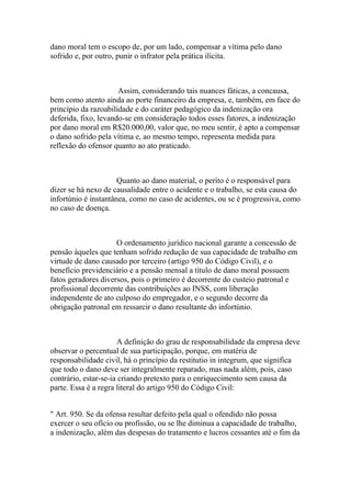 dano moral tem o escopo de, por um lado, compensar a vítima pelo dano
sofrido e, por outro, punir o infrator pela prática ilícita.
Assim, considerando tais nuances fáticas, a concausa,
bem como atento ainda ao porte financeiro da empresa, e, também, em face do
princípio da razoabilidade e do caráter pedagógico da indenização ora
deferida, fixo, levando-se em consideração todos esses fatores, a indenização
por dano moral em R$20.000,00, valor que, no meu sentir, é apto a compensar
o dano sofrido pela vítima e, ao mesmo tempo, representa medida para
reflexão do ofensor quanto ao ato praticado.
Quanto ao dano material, o perito é o responsável para
dizer se há nexo de causalidade entre o acidente e o trabalho, se esta causa do
infortúnio é instantânea, como no caso de acidentes, ou se é progressiva, como
no caso de doença.
O ordenamento jurídico nacional garante a concessão de
pensão àqueles que tenham sofrido redução de sua capacidade de trabalho em
virtude de dano causado por terceiro (artigo 950 do Código Civil), e o
benefício previdenciário e a pensão mensal a título de dano moral possuem
fatos geradores diversos, pois o primeiro é decorrente do custeio patronal e
profissional decorrente das contribuições ao INSS, com liberação
independente de ato culposo do empregador, e o segundo decorre da
obrigação patronal em ressarcir o dano resultante do infortúnio.
A definição do grau de responsabilidade da empresa deve
observar o percentual de sua participação, porque, em matéria de
responsabilidade civil, há o princípio da restitutio in integrum, que significa
que todo o dano deve ser integralmente reparado, mas nada além, pois, caso
contrário, estar-se-ia criando pretexto para o enriquecimento sem causa da
parte. Essa é a regra literal do artigo 950 do Código Civil:
" Art. 950. Se da ofensa resultar defeito pela qual o ofendido não possa
exercer o seu ofício ou profissão, ou se lhe diminua a capacidade de trabalho,
a indenização, além das despesas do tratamento e lucros cessantes até o fim da
 