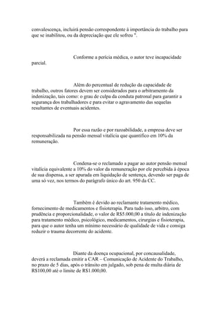 convalescença, incluirá pensão correspondente à importância do trabalho para
que se inabilitou, ou da depreciação que ele sofreu ".
Conforme a perícia médica, o autor teve incapacidade
parcial.
Além do percentual de redução da capacidade de
trabalho, outros fatores devem ser considerados para o arbitramento da
indenização, tais como: o grau de culpa da conduta patronal para garantir a
segurança dos trabalhadores e para evitar o agravamento das sequelas
resultantes de eventuais acidentes.
Por essa razão e por razoabilidade, a empresa deve ser
responsabilizada na pensão mensal vitalícia que quantifico em 10% da
remuneração.
Condena-se o reclamado a pagar ao autor pensão mensal
vitalícia equivalente a 10% do valor da remuneração por ele percebida à época
de sua dispensa, a ser apurada em liquidação de sentença, devendo ser paga de
uma só vez, nos termos do parágrafo único do art. 950 da CC.
Também é devido ao reclamante tratamento médico,
fornecimento de medicamentos e fisioterapia. Para tudo isso, arbitro, com
prudência e proporcionalidade, o valor de R$5.000,00 a título de indenização
para tratamento médico, psicológico, medicamentos, cirurgias e fisioterapia,
para que o autor tenha um mínimo necessário de qualidade de vida e consiga
reduzir o trauma decorrente do acidente.
Diante da doença ocupacional, por concausalidade,
deverá a reclamada emitir a CAR – Comunicação de Acidente do Trabalho,
no prazo de 5 dias, após o trânsito em julgado, sob pena de multa diária de
R$100,00 até o limite de R$1.000,00.
 