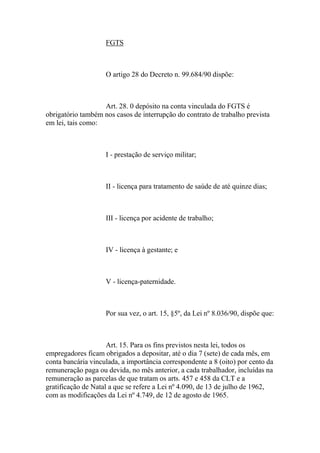 FGTS
O artigo 28 do Decreto n. 99.684/90 dispõe:
Art. 28. 0 depósito na conta vinculada do FGTS é
obrigatório também nos casos de interrupção do contrato de trabalho prevista
em lei, tais como:
I - prestação de serviço militar;
II - licença para tratamento de saúde de até quinze dias;
III - licença por acidente de trabalho;
IV - licença à gestante; e
V - licença-paternidade.
Por sua vez, o art. 15, §5º, da Lei nº 8.036/90, dispõe que:
Art. 15. Para os fins previstos nesta lei, todos os
empregadores ficam obrigados a depositar, até o dia 7 (sete) de cada mês, em
conta bancária vinculada, a importância correspondente a 8 (oito) por cento da
remuneração paga ou devida, no mês anterior, a cada trabalhador, incluídas na
remuneração as parcelas de que tratam os arts. 457 e 458 da CLT e a
gratificação de Natal a que se refere a Lei nº 4.090, de 13 de julho de 1962,
com as modificações da Lei nº 4.749, de 12 de agosto de 1965.
 