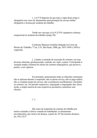 (...) § 5º O depósito de que trata o caput deste artigo é
obrigatório nos casos de afastamento para prestação do serviço militar
obrigatório e licença por acidente do trabalho.
Tendo em vista que a Lei 8.213/91 equiparou a doença
ocupacional ao acidente do trabalho (artigo 20).
Conforme Maurício Godinho Delgado (in Curso de
Direito do Trabalho, 7ª ed., LTr, São Paulo, 2008, pp. 1057-1058 e 1059) a
suspensão
[...] traduz a sustação da execução do contrato, em suas
diversas cláusulas, permanecendo, contudo, em vigor, o pacto. Corresponde à
sustação ampla e bilateral de efeitos do contrato empregatício, que preserva,
porém, a sua vigência.
Em princípio, praticamente todas as cláusulas contratuais
não se aplicam durante a suspensão: não se presta serviço, não se paga salário,
não se computa tempo de serviço, não se produzem recolhimentos vinculados
ao contrato, etc. No período suspensivo, empregado e empregador têm, desse
modo, a ampla maioria de suas respectivas prestações contratuais sem
eficácia.
(...)
São casos de suspensão do contrato de trabalho por
motivo estranho à efetiva vontade do trabalhador: a) afastamento
previdenciário, por motivo de doença, a partir do 16º dia (auxílio-doença) -
art. 476, CLT"
 