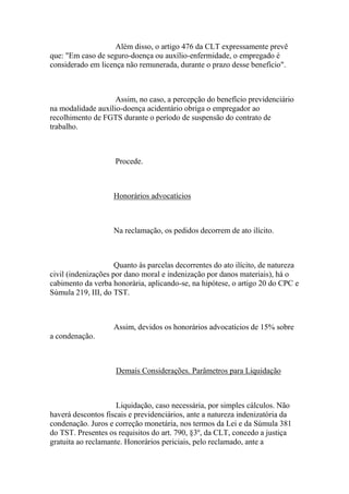 Além disso, o artigo 476 da CLT expressamente prevê
que: "Em caso de seguro-doença ou auxílio-enfermidade, o empregado é
considerado em licença não remunerada, durante o prazo desse benefício".
Assim, no caso, a percepção do benefício previdenciário
na modalidade auxílio-doença acidentário obriga o empregador ao
recolhimento de FGTS durante o período de suspensão do contrato de
trabalho.
Procede.
Honorários advocatícios
Na reclamação, os pedidos decorrem de ato ilícito.
Quanto às parcelas decorrentes do ato ilícito, de natureza
civil (indenizações por dano moral e indenização por danos materiais), há o
cabimento da verba honorária, aplicando-se, na hipótese, o artigo 20 do CPC e
Súmula 219, III, do TST.
Assim, devidos os honorários advocatícios de 15% sobre
a condenação.
Demais Considerações. Parâmetros para Liquidação
Liquidação, caso necessária, por simples cálculos. Não
haverá descontos fiscais e previdenciários, ante a natureza indenizatória da
condenação. Juros e correção monetária, nos termos da Lei e da Súmula 381
do TST. Presentes os requisitos do art. 790, §3º, da CLT, concedo a justiça
gratuita ao reclamante. Honorários periciais, pelo reclamado, ante a
 