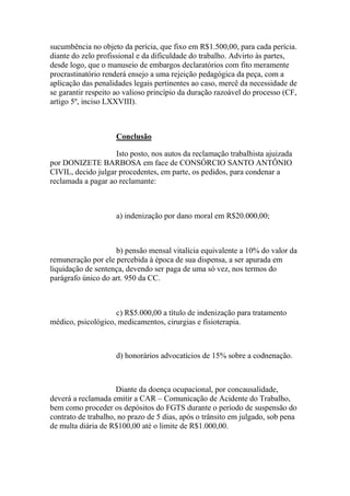 sucumbência no objeto da perícia, que fixo em R$1.500,00, para cada perícia.
diante do zelo profissional e da dificuldade do trabalho. Advirto às partes,
desde logo, que o manuseio de embargos declaratórios com fito meramente
procrastinatório renderá ensejo a uma rejeição pedagógica da peça, com a
aplicação das penalidades legais pertinentes ao caso, mercê da necessidade de
se garantir respeito ao valioso princípio da duração razoável do processo (CF,
artigo 5º, inciso LXXVIII).
Conclusão
Isto posto, nos autos da reclamação trabalhista ajuizada
por DONIZETE BARBOSA em face de CONSÓRCIO SANTO ANTÔNIO
CIVIL, decido julgar procedentes, em parte, os pedidos, para condenar a
reclamada a pagar ao reclamante:
a) indenização por dano moral em R$20.000,00;
b) pensão mensal vitalícia equivalente a 10% do valor da
remuneração por ele percebida à época de sua dispensa, a ser apurada em
liquidação de sentença, devendo ser paga de uma só vez, nos termos do
parágrafo único do art. 950 da CC.
c) R$5.000,00 a título de indenização para tratamento
médico, psicológico, medicamentos, cirurgias e fisioterapia.
d) honorários advocatícios de 15% sobre a codnenação.
Diante da doença ocupacional, por concausalidade,
deverá a reclamada emitir a CAR – Comunicação de Acidente do Trabalho,
bem como proceder os depósitos do FGTS durante o período de suspensão do
contrato de trabalho, no prazo de 5 dias, após o trânsito em julgado, sob pena
de multa diária de R$100,00 até o limite de R$1.000,00.
 