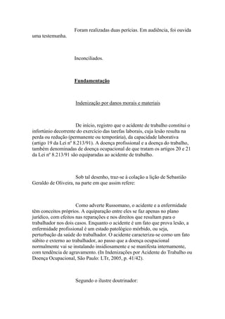 Foram realizadas duas perícias. Em audiência, foi ouvida
uma testemunha.
Inconciliados.
Fundamentação
Indenização por danos morais e materiais
De início, registro que o acidente de trabalho constitui o
infortúnio decorrente do exercício das tarefas laborais, cuja lesão resulta na
perda ou redução (permanente ou temporária), da capacidade laborativa
(artigo 19 da Lei nº 8.213/91). A doença profissional e a doença do trabalho,
também denominadas de doença ocupacional de que tratam os artigos 20 e 21
da Lei nº 8.213/91 são equiparadas ao acidente de trabalho.
Sob tal desenho, traz-se à colação a lição de Sebastião
Geraldo de Oliveira, na parte em que assim refere:
Como adverte Russomano, o acidente e a enfermidade
têm conceitos próprios. A equiparação entre eles se faz apenas no plano
jurídico, com efeitos nas reparações e nos direitos que resultam para o
trabalhador nos dois casos. Enquanto o acidente é um fato que prova lesão, a
enfermidade profissional é um estado patológico mórbido, ou seja,
perturbação da saúde do trabalhador. O acidente caracteriza-se como um fato
súbito e externo ao trabalhador, ao passo que a doença ocupacional
normalmente vai se instalando insidiosamente e se manifesta internamente,
com tendência de agravamento. (In Indenizações por Acidente do Trabalho ou
Doença Ocupacional, São Paulo: LTr, 2005, p. 41/42).
Segundo o ilustre doutrinador:
 