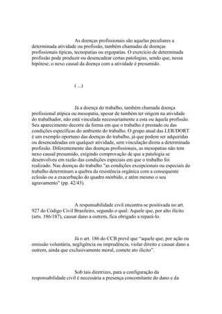 As doenças profissionais são aquelas peculiares a
determinada atividade ou profissão, também chamadas de doenças
profissionais típicas, tecnopatias ou ergopatias. O exercício de determinada
profissão pode produzir ou desencadear certas patologias, sendo que, nessa
hipótese, o nexo causal da doença com a atividade é presumido.
( ...)
Já a doença do trabalho, também chamada doença
profissional atípica ou mesopatia, apesar de também ter origem na atividade
do trabalhador, não está vinculada necessariamente a esta ou àquela profissão.
Seu aparecimento decorre da forma em que o trabalho é prestado ou das
condições específicas do ambiente do trabalho. O grupo atual das LER/DORT
é um exemplo oportuno das doenças do trabalho, já que podem ser adquiridas
ou desencadeadas em qualquer atividade, sem vinculação direta a determinada
profissão. Diferentemente das doenças profissionais, as mesopatias não tem
nexo causal presumido, exigindo comprovação de que a patologia se
desenvolveu em razão das condições especiais em que o trabalho foi
realizado. Nas doenças do trabalho "as condições excepcionais ou especiais do
trabalho determinam a quebra da resistência orgânica com a consequente
eclosão ou a exacerbação do quadro mórbido, e atém mesmo o seu
agravamento" (pp. 42/43).
A responsabilidade civil encontra-se positivada no art.
927 do Código Civil Brasileiro, segundo o qual: Aquele que, por alto ilícito
(arts. 186/187), causar dano a outrem, fica obrigado a repará-lo.
Já o art. 186 do CCB prevê que “aquele que, por ação ou
omissão voluntária, negligência ou imprudência, violar direito e causar dano a
outrem, ainda que exclusivamente moral, comete ato ilícito”.
Sob tais diretrizes, para a configuração da
responsabilidade civil é necessária a presença concomitante do dano e da
 
