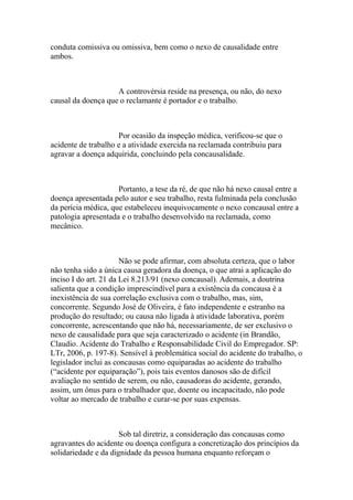 conduta comissiva ou omissiva, bem como o nexo de causalidade entre
ambos.
A controvérsia reside na presença, ou não, do nexo
causal da doença que o reclamante é portador e o trabalho.
Por ocasião da inspeção médica, verificou-se que o
acidente de trabalho e a atividade exercida na reclamada contribuiu para
agravar a doença adquirida, concluindo pela concausalidade.
Portanto, a tese da ré, de que não há nexo causal entre a
doença apresentada pelo autor e seu trabalho, resta fulminada pela conclusão
da perícia médica, que estabeleceu inequivocamente o nexo concausal entre a
patologia apresentada e o trabalho desenvolvido na reclamada, como
mecânico.
Não se pode afirmar, com absoluta certeza, que o labor
não tenha sido a única causa geradora da doença, o que atrai a aplicação do
inciso I do art. 21 da Lei 8.213/91 (nexo concausal). Ademais, a doutrina
salienta que a condição imprescindível para a existência da concausa é a
inexistência de sua correlação exclusiva com o trabalho, mas, sim,
concorrente. Segundo José de Oliveira, é fato independente e estranho na
produção do resultado; ou causa não ligada à atividade laborativa, porém
concorrente, acrescentando que não há, necessariamente, de ser exclusivo o
nexo de causalidade para que seja caracterizado o acidente (in Brandão,
Claudio. Acidente do Trabalho e Responsabilidade Civil do Empregador. SP:
LTr, 2006, p. 197-8). Sensível à problemática social do acidente do trabalho, o
legislador inclui as concausas como equiparadas ao acidente do trabalho
(“acidente por equiparação”), pois tais eventos danosos são de difícil
avaliação no sentido de serem, ou não, causadoras do acidente, gerando,
assim, um ônus para o trabalhador que, doente ou incapacitado, não pode
voltar ao mercado de trabalho e curar-se por suas expensas.
Sob tal diretriz, a consideração das concausas como
agravantes do acidente ou doença configura a concretização dos princípios da
solidariedade e da dignidade da pessoa humana enquanto reforçam o
 