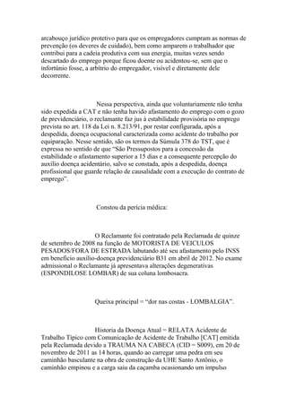 arcabouço jurídico protetivo para que os empregadores cumpram as normas de
prevenção (os deveres de cuidado), bem como amparem o trabalhador que
contribui para a cadeia produtiva com sua energia, muitas vezes sendo
descartado do emprego porque ficou doente ou acidentou-se, sem que o
infortúnio fosse, a arbítrio do empregador, visível e diretamente dele
decorrente.
Nessa perspectiva, ainda que voluntariamente não tenha
sido expedida a CAT e não tenha havido afastamento do emprego com o gozo
de previdenciário, o reclamante faz jus à estabilidade provisória no emprego
prevista no art. 118 da Lei n. 8.213/91, por restar configurada, após a
despedida, doença ocupacional caracterizada como acidente do trabalho por
equiparação. Nesse sentido, são os termos da Súmula 378 do TST, que é
expressa no sentido de que “São Pressupostos para a concessão da
estabilidade o afastamento superior a 15 dias e a consequente percepção do
auxílio doença acidentário, salvo se constada, após a despedida, doença
profissional que guarde relação de causalidade com a execução do contrato de
emprego”.
Constou da perícia médica:
O Reclamante foi contratado pela Reclamada de quinze
de setembro de 2008 na função de MOTORISTA DE VEICULOS
PESADOS/FORA DE ESTRADA labutando até seu afastamento pelo INSS
em beneficio auxílio-doença previdenciário B31 em abril de 2012. No exame
admissional o Reclamante já apresentava alterações degenerativas
(ESPONDILOSE LOMBAR) de sua coluna lombosacra.
Queixa principal = “dor nas costas - LOMBALGIA”.
Historia da Doença Atual = RELATA Acidente de
Trabalho Típico com Comunicação de Acidente de Trabalho [CAT] emitida
pela Reclamada devido a TRAUMA NA CABECA (CID = S009), em 20 de
novembro de 2011 as 14 horas, quando ao carregar uma pedra em seu
caminhão basculante na obra de construção da UHE Santo Antônio, o
caminhão empinou e a carga saiu da caçamba ocasionando um impulso
 