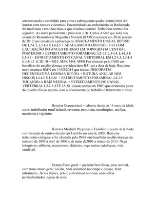 arremessando o caminhão para cima e subsequente queda. Sentiu forte dor
lombar com tontura e desmaio. Encaminhado ao ambulatório da Reclamada
foi medicado e realizou raios-x que resultou normal. Trabalhou normal dia
seguinte. As dores persistiram e procurou o Dr. Carlos André que solicitou
exame de Ressonância Magnética Nuclear (RMN) realizada em 20 de janeiro
de 2012 que constatou a presença de ABAULAMENTO DISCAL DIFUSO
DE L2-L3, L3-L4 E L4-L5 + ABAULAMENTO DIFUSO L5-S1 COM
LACERAÇÃO DO ANULO FIBROSO EM TOPOGRAFIA CENTRAL
POSTERIOR + ESTREITAMENTO FORAMINAL L2-L3, L3-L4, L4-L5 E
L5-S1 + ESTREITAMENTO DO CANAL VERTEBRAL EM L2-L3, L3-L4
E L4-L5. (CID 10 = M51; M54; M48; M99) Foi afastado pelo INSS em
benefício do auxílio-doença previdenciário B31 até a data de hoje. Realizou
novo exame e RMN em 14/03/2014 que indica: DISCOPATIA
DEGENERATIVA LOMBAR DIFUSA + ROTURA ANULAR DOS
DISCOS L4-L5 E L5-S1 + ESTREITAMENTO FORAMINAL L4-L5
TOCANDO A RAIZ NEURAL + ESTREITAMENTO DO CANAL
VERTEBRAL L2-L3 ATÉ L5-S1. (laudo anexo em PDF) que evidencia piora
do quadro clinico mesmo com o afastamento do trabalho e tratamento clinico.
Historia Ocupacional = labutou desde os 14 anos de idade
como trabalhador rural infantil, servente, motorista, metalúrgico, retifica,
mecânico e vigilante.
Historia Mórbida Pregressa e Familiar = queda de telhado
com luxação de ombro direito em Curitiba no ano de 2005. Realizou
tratamento cirúrgico e foi afastado pelo INSS em benefício auxílio-doença em
outubro de 2005 à abril de 2006 e de maio de2006 a março de 2013. Nega
tabagismo, etilismo, reumatismo, diabetes, nega outras patologias, vida
saudável.
Exame físico geral = paciente brevilíneo, peso normal,
com bom estado geral, lúcido, bem orientado no tempo e espaço, bom
informante, fácies atípica, pele e subcutâneo normais, sem outras
particularidades dignas de nota.
 