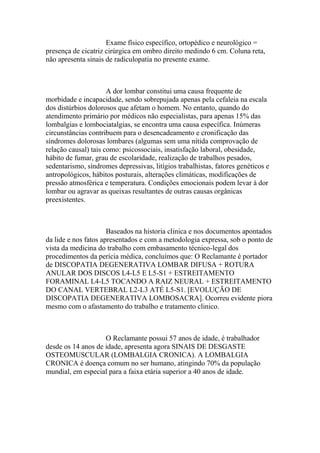 Exame físico específico, ortopédico e neurológico =
presença de cicatriz cirúrgica em ombro direito medindo 6 cm. Coluna reta,
não apresenta sinais de radiculopatia no presente exame.
A dor lombar constitui uma causa frequente de
morbidade e incapacidade, sendo sobrepujada apenas pela cefaleia na escala
dos distúrbios dolorosos que afetam o homem. No entanto, quando do
atendimento primário por médicos não especialistas, para apenas 15% das
lombalgias e lombociatalgias, se encontra uma causa específica. Inúmeras
circunstâncias contribuem para o desencadeamento e cronificação das
síndromes dolorosas lombares (algumas sem uma nítida comprovação de
relação causal) tais como: psicossociais, insatisfação laboral, obesidade,
hábito de fumar, grau de escolaridade, realização de trabalhos pesados,
sedentarismo, síndromes depressivas, litígios trabalhistas, fatores genéticos e
antropológicos, hábitos posturais, alterações climáticas, modificações de
pressão atmosférica e temperatura. Condições emocionais podem levar à dor
lombar ou agravar as queixas resultantes de outras causas orgânicas
preexistentes.
Baseados na historia clinica e nos documentos apontados
da lide e nos fatos apresentados e com a metodologia expressa, sob o ponto de
vista da medicina do trabalho com embasamento técnico-legal dos
procedimentos da perícia médica, concluímos que: O Reclamante é portador
de DISCOPATIA DEGENERATIVA LOMBAR DIFUSA + ROTURA
ANULAR DOS DISCOS L4-L5 E L5-S1 + ESTREITAMENTO
FORAMINAL L4-L5 TOCANDO A RAIZ NEURAL + ESTREITAMENTO
DO CANAL VERTEBRAL L2-L3 ATÉ L5-S1. [EVOLUÇÃO DE
DISCOPATIA DEGENERATIVA LOMBOSACRA]. Ocorreu evidente piora
mesmo com o afastamento do trabalho e tratamento clinico.
O Reclamante possui 57 anos de idade, é trabalhador
desde os 14 anos de idade, apresenta agora SINAIS DE DESGASTE
OSTEOMUSCULAR (LOMBALGIA CRONICA). A LOMBALGIA
CRONICA é doença comum no ser humano, atingindo 70% da população
mundial, em especial para a faixa etária superior a 40 anos de idade.
 