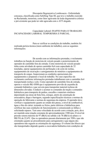 Discopatia Degenerativa Lombosacra - Enfermidade
concausa, classificada como Schilling Tipo III, que teve o trabalho exercido
na Reclamada, motorista, como fator agravante da lesão degenerativa crônica
e pré-existente que pode ter sido agravada com o ATT alegado.
Capacidade Laboral: INAPTO PARA O TRABALHO.
INCAPACIDADE LABORAL TEMPORÁRIA E PARCIAL.
Para se verificar as condições do trabalho, também foi
realizada perícia técnica (meio ambiente de trabalho), com as seguintes
informações:
De acordo com as informações prestadas, o reclamante
trabalhou na função de motorista de veículo pesado e posteriormente de
operador de caminhão fora de estrada. Como motorista de veículo pesado
tinha como atividade de operar caminhão 8x4 com capacidade de 32
toneladas, operar equipamentos de perfuração e de corte de rochas,
equipamentos de escavação e carregamentos de minérios e equipamentos de
transporte de cargas. Inspecionam as condições operacionais dos
equipamentos e preparam o local de trabalho. No caso específico do
reclamante conforme informações prestadas trabalharam com o caminhão 8x4
transportando rochas e solo. Como operador de caminhão fora de estrada,
operou o veículo RK 430M que é equipamento provido de caçamba de
comando hidráulico e que servem para transportar material rochoso de
dimensões elevadas. Conduzir e acionar os comandos de tração e comandos
hidráulicos para transporte de pedras, cascalho e materiais similares
depositando nas áreas de bota fora, estoque, aterro de construção de
ensecadeira, dique e barragem, segundo especificações técnicas e normas de
operação de fabricante e normas de segurança da empresa. O operador deve
verificar o equipamento quanto ao estado dos pneus, o nível de combustível,
água e óleo do cárter, testando os freios, parte elétricas e hidráulicas para
certificar das suas condições de funcionamento e comunicando as falhas e
solicitando reparos. Tem uma velocidade de acordo com a rotação, pois, deve
ser mantido uma rotação constante de aproximadamente 1500 rpm. O nível de
pressão sonora máximo de 97 dB(A) na subida e de 78 dB(A) no plano e o
IBUTG de 22,4ºC. Que os operadores passam diariamente por TDS e que são
orientados quanto ao procedimento para carregamento e que alguns dos
operadores não seguem as orientações de segurança. O volume dos blocos que
são transportados depende quanto a escavadeira hidráulica tem condições de
 