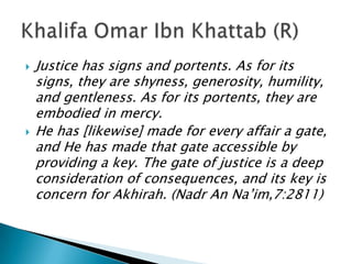    Justice has signs and portents. As for its
    signs, they are shyness, generosity, humility,
    and gentleness. As for its portents, they are
    embodied in mercy.
   He has [likewise] made for every affair a gate,
    and He has made that gate accessible by
    providing a key. The gate of justice is a deep
    consideration of consequences, and its key is
    concern for Akhirah. (Nadr An Na’im,7:2811)
 
