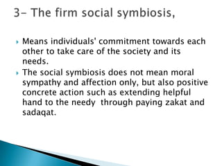    Means individuals' commitment towards each
    other to take care of the society and its
    needs.
   The social symbiosis does not mean moral
    sympathy and affection only, but also positive
    concrete action such as extending helpful
    hand to the needy through paying zakat and
    sadaqat.
 