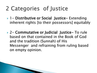    1- Distributive or Social Justice- Extending
    inherent rights [to their possessors] equitably

   2- Commutative or Judicial Justice- To rule
    based on that contained in the Book of God
    and the tradition (Sunnah) of His
    Messenger and refraining from ruling based
    on empty opinion.
 