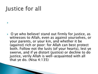 



    O ye who believe! stand out firmly for justice, as
    witnesses to Allah, even as against yourselves, or
    your parents, or your kin, and whether it be
    (against) rich or poor: for Allah can best protect
    both. Follow not the lusts (of your hearts), lest ye
    swerve, and if ye distort (justice) or decline to do
    justice, verily Allah is well-acquainted with all
    that ye do. (Nisa 4:135)
 