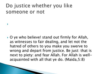 




   O ye who believe! stand out firmly for Allah,
    as witnesses to fair dealing, and let not the
    hatred of others to you make you swerve to
    wrong and depart from justice. Be just: that is
    next to piety: and fear Allah. For Allah is well-
    acquainted with all that ye do. (Maida,5:8)
 