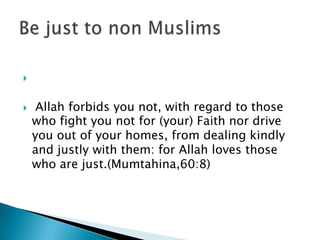 


    Allah forbids you not, with regard to those
    who fight you not for (your) Faith nor drive
    you out of your homes, from dealing kindly
    and justly with them: for Allah loves those
    who are just.(Mumtahina,60:8)
 