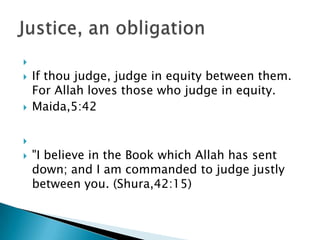 
   If thou judge, judge in equity between them.
    For Allah loves those who judge in equity.
   Maida,5:42


   "I believe in the Book which Allah has sent
    down; and I am commanded to judge justly
    between you. (Shura,42:15)
 