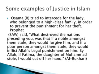   Osama (R) tried to intercede for the lady,
  who belonged to a high-class family, in order
  to prevent the punishment for her theft.
  Prophet
 (SAW) said, "What destroyed the nations
preceding you, was that if a noble amongst
them stole, they would forgive him, and if a
poor person amongst them stole, they would
inflict Allah's Legal punishment on him. By
Allah, if Fatima, the daughter of Muhammad
stole, I would cut off her hand." (Al-Bukhari)
 