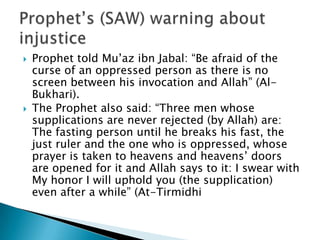   Prophet told Mu’az ibn Jabal: “Be afraid of the
    curse of an oppressed person as there is no
    screen between his invocation and Allah” (Al-
    Bukhari).
   The Prophet also said: “Three men whose
    supplications are never rejected (by Allah) are:
    The fasting person until he breaks his fast, the
    just ruler and the one who is oppressed, whose
    prayer is taken to heavens and heavens’ doors
    are opened for it and Allah says to it: I swear with
    My honor I will uphold you (the supplication)
    even after a while” (At-Tirmidhi
 