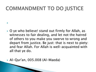 


   O ye who believe! stand out firmly for Allah, as
    witnesses to fair dealing, and let not the hatred
    of others to you make you swerve to wrong and
    depart from justice. Be just: that is next to piety:
    and fear Allah. For Allah is well-acquainted with
    all that ye do.

   Al-Qur'an, 005.008 (Al-Maeda)
 