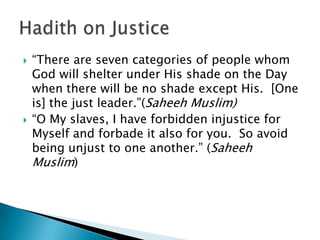    “There are seven categories of people whom
    God will shelter under His shade on the Day
    when there will be no shade except His. [One
    is] the just leader.”(Saheeh Muslim)
   “O My slaves, I have forbidden injustice for
    Myself and forbade it also for you. So avoid
    being unjust to one another.” (Saheeh
    Muslim)
 