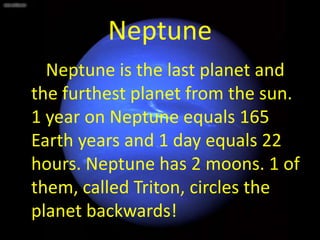 Neptune
  Neptune is the last planet and
the furthest planet from the sun.
1 year on Neptune equals 165
Earth years and 1 day equals 22
hours. Neptune has 2 moons. 1 of
them, called Triton, circles the
planet backwards!
 