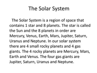 The Solar System
 The Solar System is a region of space that
contains 1 star and 8 planets. The star is called
the Sun and the 8 planets in order are
Mercury, Venus, Earth, Mars, Jupiter, Saturn,
Uranus and Neptune. In our solar system
there are 4 small rocky planets and 4 gas
giants. The 4 rocky planets are Mercury, Mars,
Earth and Venus. The four gas giants are
Jupiter, Saturn, Uranus and Neptune.
 