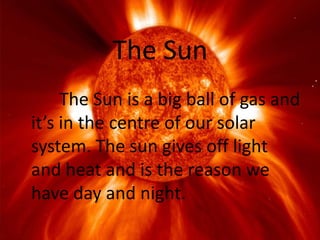 The Sun
     The Sun is a big ball of gas and
it’s in the centre of our solar
system. The sun gives off light
and heat and is the reason we
have day and night.
 
