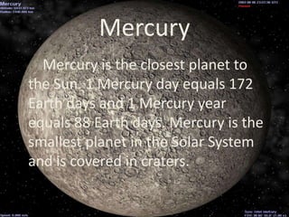 Mercury
  Mercury is the closest planet to
the Sun. 1 Mercury day equals 172
Earth days and 1 Mercury year
equals 88 Earth days. Mercury is the
smallest planet in the Solar System
and is covered in craters.
 