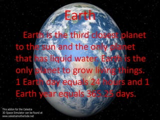 Earth
  Earth is the third closest planet
to the sun and the only planet
that has liquid water. Earth is the
only planet to grow living things.
1 Earth day equals 24 hours and 1
Earth year equals 365.25 days.
 