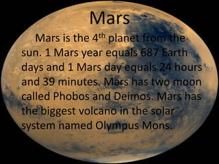 Mars
   Mars is the 4th planet from the
sun. 1 Mars year equals 687 Earth
days and 1 Mars day equals 24 hours
and 39 minutes. Mars has two moon
called Phobos and Deimos. Mars has
the biggest volcano in the solar
system named Olympus Mons.
 