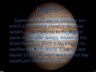 Jupiter
   Jupiter is the 5th planet from the sun
and it is the biggest planet in the solar
system. Jupiter is home to the biggest
storm in the solar system, known as the
Great Red Spot, which is big enough to
swallow the earth whole. 1 Jupiter year
equals 11.9 Earth years and 1 Jupiter day
equals just under 10 hours.
 