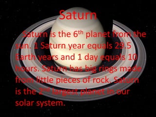 Saturn
   Saturn is the 6th planet from the
sun. 1 Saturn year equals 29.5
Earth years and 1 day equals 10
hours. Saturn has big rings made
from little pieces of rock. Saturn
is the 2nd largest planet in our
solar system.
 