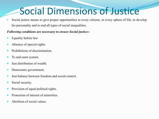 Social Dimensions of Justice
 Social justice means to give proper opportunities to every citizens, in every sphere of life, to develop
his personality and to end all types of social inequalities.
Following conditions are necessary to ensure Social justice:-
 Equality before law.
 Absence of special rights.
 Prohibitions of discrimination.
 To end caste system.
 Just distribution of wealth.
 Democratic government.
 Just balance between freedom and social control.
 Social security.
 Provision of equal political rights.
 Protection of interest of minorities.
 Abolition of social values.
 